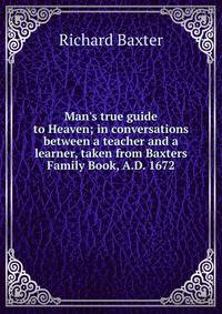 Man's true guide to Heaven; in conversations between a teacher and a learner, taken from Baxters Family Book, A.D. 1672