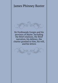 Sir Ferdinando Gorges and his province of Maine. Including the Brief relations, the Brief narration, his defence, the charter granted to him, his will, and his letters
