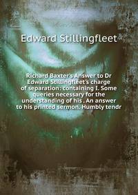 Richard Baxter's Answer to Dr Edward Stillingfleet's charge of separation: containing I. Some queries necessary for the understanding of his . An answer to his printed sermon. Humbly tendr