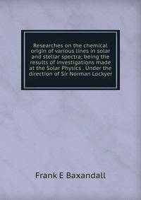 Researches on the chemical origin of various lines in solar and stellar spectra; being the results of investigations made at the Solar Physics . Under the direction of Sir Norman Lockyer