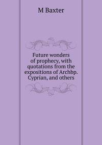 Future wonders of prophecy, with quotations from the expositions of Archbp. Cyprian, and others