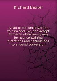 A call to the unconverted, to turn and live, and accept of mercy while mercy may be had: containing directions and persuasions to a sound conversion