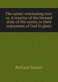 The saints' everlasting rest: or, A treatise of the blessed state of the saints, in their enjoyment of God in glory