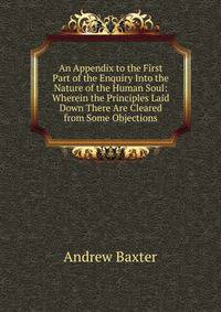 An Appendix to the First Part of the Enquiry Into the Nature of the Human Soul: Wherein the Principles Laid Down There Are Cleared from Some Objections