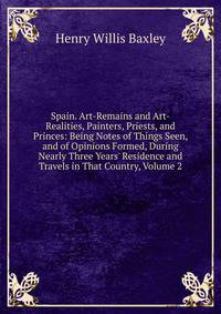 Spain. Art-Remains and Art-Realities, Painters, Priests, and Princes: Being Notes of Things Seen, and of Opinions Formed, During Nearly Three Years' Residence and Travels in That Country, Volume 2