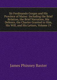 Sir Ferdinando Gorges and His Province of Maine: Including the Brief Relation, the Brief Narration, His Defence, the Charter Granted to Him, His Will, and His Letters, Volume 19