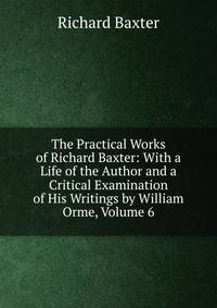 The Practical Works of Richard Baxter: With a Life of the Author and a Critical Examination of His Writings by William Orme, Volume 6