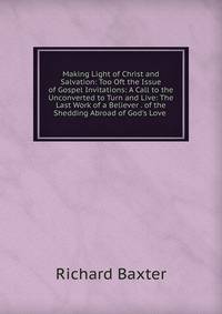 Making Light of Christ and Salvation: Too Oft the Issue of Gospel Invitations: A Call to the Unconverted to Turn and Live: The Last Work of a Believer . of the Shedding Abroad of God's Love .
