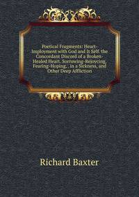 Poetical Fragments: Heart-Imployment with God and It Self. the Concordant Discord of a Broken-Healed Heart. Sorrowing-Rejoycing, Fearing-Hoping, . in a Sickness, and Other Deep Affliction