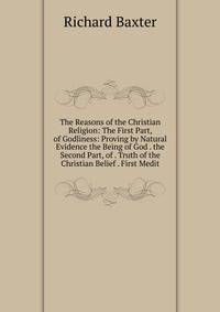 The Reasons of the Christian Religion: The First Part, of Godliness: Proving by Natural Evidence the Being of God . the Second Part, of . Truth of the Christian Belief . First Medit