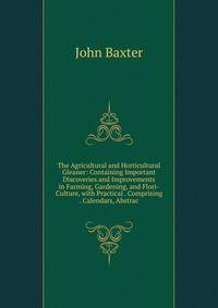 The Agricultural and Horticultural Gleaner: Containing Important Discoveries and Improvements in Farming, Gardening, and Flori-Culture, with Practical . Comprising . Calendars, Abstrac
