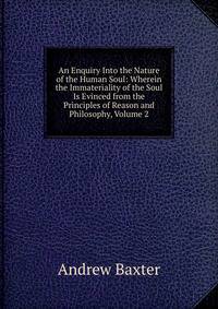 An Enquiry Into the Nature of the Human Soul: Wherein the Immateriality of the Soul Is Evinced from the Principles of Reason and Philosophy, Volume 2
