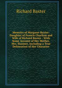Memoirs of Margaret Baxter: Daughter of Francis Charlton and Wife of Richard Baxter : With Some Account of Her Mother, Mrs. Hanmer, Including a True Delineation of Her Character