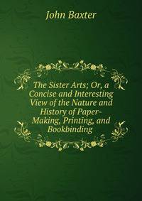 The Sister Arts; Or, a Concise and Interesting View of the Nature and History of Paper-Making, Printing, and Bookbinding .