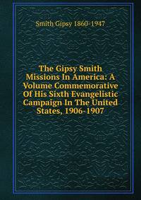 The Gipsy Smith Missions In America: A Volume Commemorative Of His Sixth Evangelistic Campaign In The United States, 1906-1907