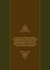 An Essay On The New Analytic Of Logical Forms: Being That Which Gained The Prize Proposed By Sir William Hamilton, In The Year 1846, For The Best . In His Lectures : With An Historical Appendix