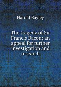The tragedy of Sir Francis Bacon; an appeal for further investigation and research