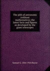 The pith of astronomy (without mathematics); the latest facts and figures as developed by the giant telescopes