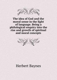 The idea of God and the moral sense in the light of language. Being a philological enquiry into the rise and growth of spiritual and moral concepts