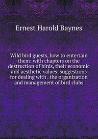 Wild bird guests, how to entertain them: with chapters on the destruction of birds, their economic and aesthetic values, suggestions for dealing with . the organization and management of bird clubs