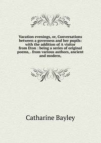Vacation evenings, or, Conversations between a governess and her pupils: with the addition of A visitor from Eton : being a series of original poems, . from various authors, ancient and modern,