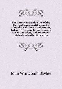 The history and antiquities of the Tower of London, with memoirs of royal and distinguished persons, deduced from records, state-papers, and manuscripts, and from other original and authentic sources