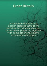 A collection of important English statutes 1100-1874: showing the principal changes in the law of property ; together with some other enactments of common references