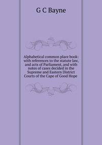 Alphabetical common place book: with references to the statute law, and acts of Parliament, and with notes of cases decided in the Supreme and Eastern District Courts of the Cape of Good Hope .