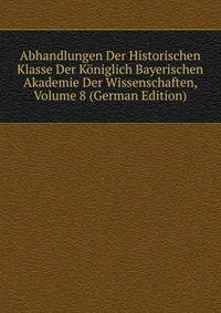 Abhandlungen Der Historischen Klasse Der Koniglich Bayerischen Akademie Der Wissenschaften, Volume 8 (German Edition)