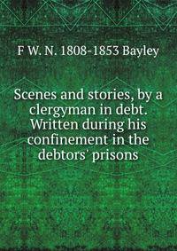 Scenes and stories, by a clergyman in debt. Written during his confinement in the debtors' prisons