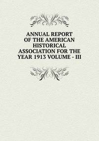 ANNUAL REPORT OF THE AMERICAN HISTORICAL ASSOCIATION FOR THE YEAR 1913 VOLUME - III