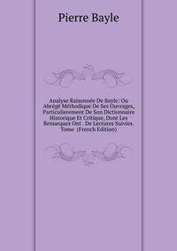 Analyse Raisonnee De Bayle: Ou Abrege Methodique De Ses Ouvrages, Particulierement De Son Dictionnaire Historique Et Critique, Dont Les Remarques Ont . De Lectures Suivies. Tome (French Edition)