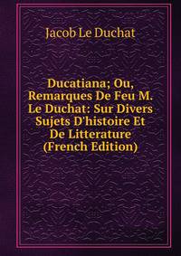 Ducatiana; Ou, Remarques De Feu M. Le Duchat: Sur Divers Sujets D'histoire Et De Litterature (French Edition)