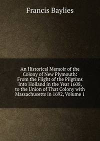An Historical Memoir of the Colony of New Plymouth: From the Flight of the Pilgrims Into Holland in the Year 1608, to the Union of That Colony with Massachusetts in 1692, Volume 1