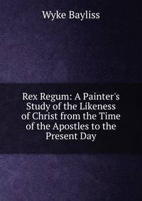Rex Regum: A Painter's Study of the Likeness of Christ from the Time of the Apostles to the Present Day