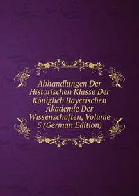 Abhandlungen Der Historischen Klasse Der Koniglich Bayerischen Akademie Der Wissenschaften, Volume 5 (German Edition)