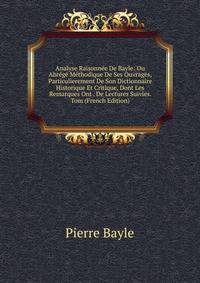 Analyse Raisonnee De Bayle: Ou Abrege Methodique De Ses Ouvrages, Particulierement De Son Dictionnaire Historique Et Critique, Dont Les Remarques Ont . De Lectures Suivies. Tom (French Edition)