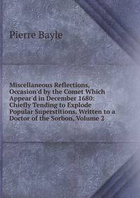Miscellaneous Reflections, Occasion'd by the Comet Which Appear'd in December 1680: Chiefly Tending to Explode Popular Superstitions. Written to a Doctor of the Sorbon, Volume 2