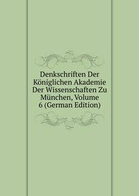 Denkschriften Der Koniglichen Akademie Der Wissenschaften Zu Munchen, Volume 6 (German Edition)
