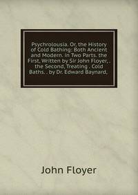 Psychrolousia. Or, the History of Cold Bathing: Both Ancient and Modern. in Two Parts. the First, Written by Sir John Floyer, . the Second, Treating . Cold Baths. . by Dr. Edward Baynard, .