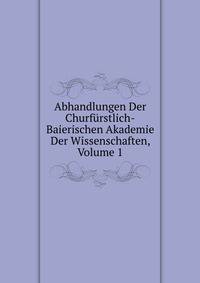Abhandlungen Der Churfurstlich-Baierischen Akademie Der Wissenschaften, Volume 1