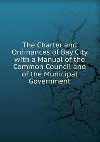 The Charter and Ordinances of Bay City with a Manual of the Common Council and of the Municipal Government