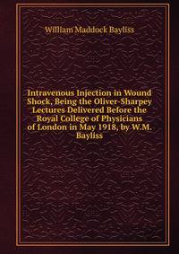 Intravenous Injection in Wound Shock, Being the Oliver-Sharpey Lectures Delivered Before the Royal College of Physicians of London in May 1918, by W.M. Bayliss.