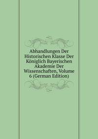 Abhandlungen Der Historischen Klasse Der Koniglich Bayerischen Akademie Der Wissenschaften, Volume 6 (German Edition)