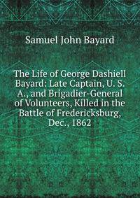 The Life of George Dashiell Bayard: Late Captain, U. S. A., and Brigadier-General of Volunteers, Killed in the Battle of Fredericksburg, Dec., 1862