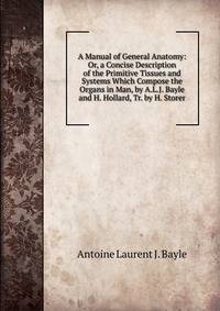A Manual of General Anatomy: Or, a Concise Description of the Primitive Tissues and Systems Which Compose the Organs in Man, by A.L.J. Bayle and H. Hollard, Tr. by H. Storer