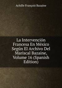 La Intervencion Francesa En Mexico Segun El Archivo Del Mariscal Bazaine, Volume 16 (Spanish Edition)