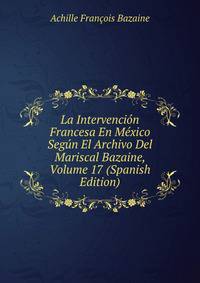 La Intervencion Francesa En Mexico Segun El Archivo Del Mariscal Bazaine, Volume 17 (Spanish Edition)