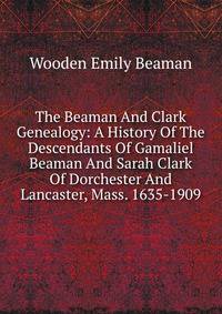 The Beaman And Clark Genealogy: A History Of The Descendants Of Gamaliel Beaman And Sarah Clark Of Dorchester And Lancaster, Mass. 1635-1909