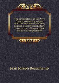 The jurisprudence of the Privy Council, containing a digest of all the decisions of the Privy Council; a sketch of its history; notes on the . of its procedure and also three appendices